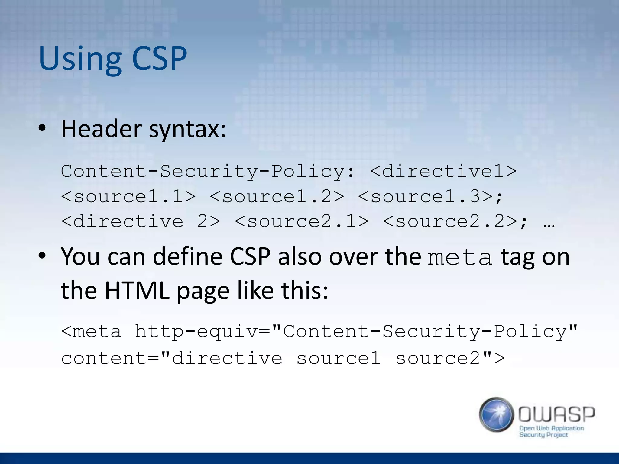 Using CSP
• Header syntax:
Content-Security-Policy: <directive1>
<source1.1> <source1.2> <source1.3>;
<directive 2> <source2.1> <source2.2>; …
• You can define CSP also over the meta tag on
the HTML page like this:
<meta http-equiv="Content-Security-Policy"
content="directive source1 source2">
 