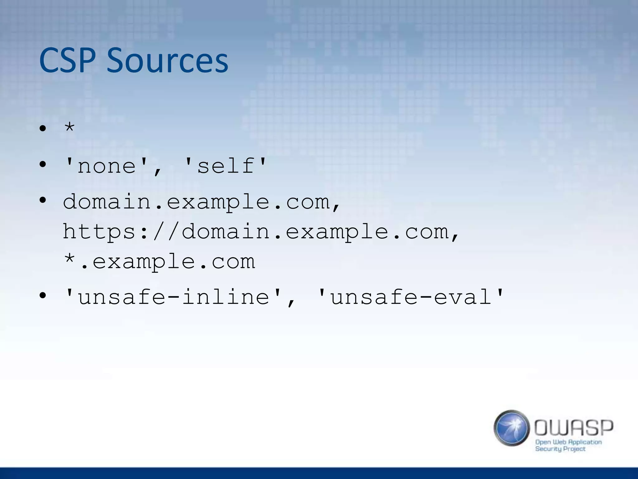 CSP Sources
• *
• 'none', 'self'
• domain.example.com,
https://domain.example.com,
*.example.com
• 'unsafe-inline', 'unsafe-eval'
 
