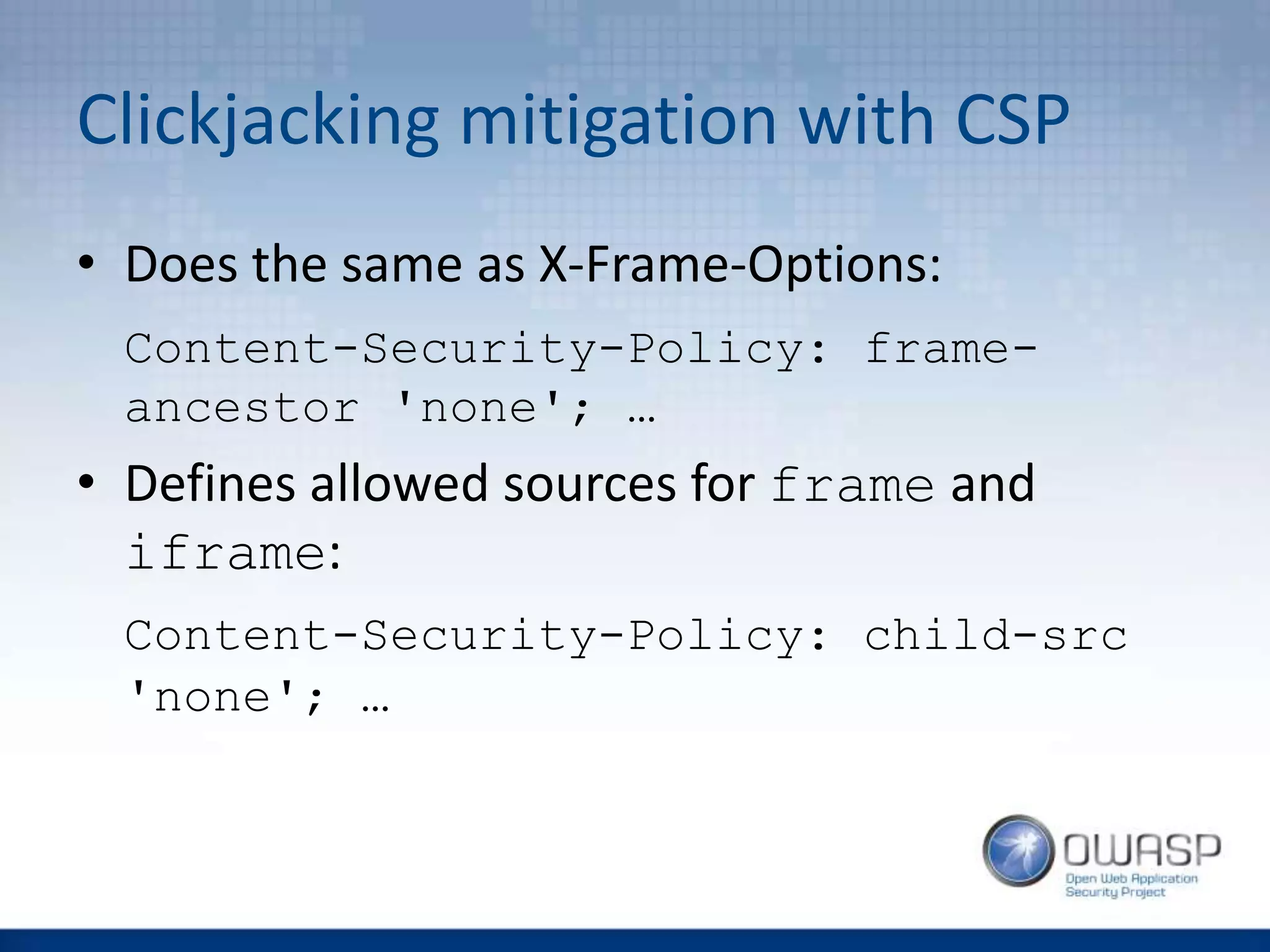Clickjacking mitigation with CSP
• Does the same as X-Frame-Options:
Content-Security-Policy: frame-
ancestor 'none'; …
• Defines allowed sources for frame and
iframe:
Content-Security-Policy: child-src
'none'; …
 