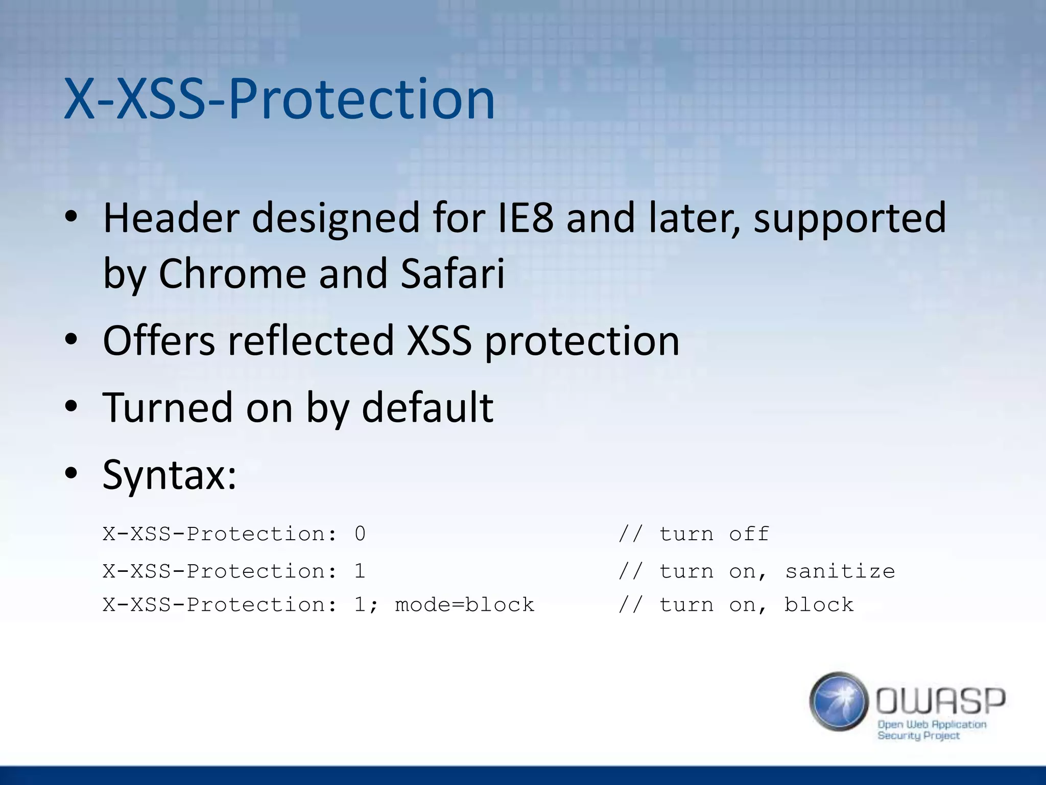 X-XSS-Protection
• Header designed for IE8 and later, supported
by Chrome and Safari
• Offers reflected XSS protection
• Turned on by default
• Syntax:
X-XSS-Protection: 0 // turn off
X-XSS-Protection: 1 // turn on, sanitize
X-XSS-Protection: 1; mode=block // turn on, block
 