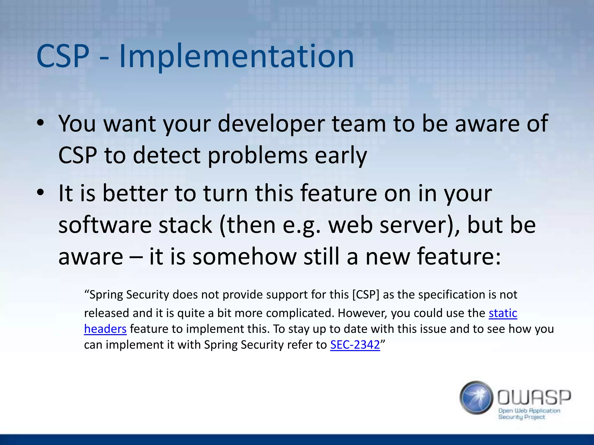 CSP - Implementation
• You want your developer team to be aware of
CSP to detect problems early
• It is better to turn this feature on in your
software stack (then e.g. web server), but be
aware – it is somehow still a new feature:
“Spring Security does not provide support for this [CSP] as the specification is not
released and it is quite a bit more complicated. However, you could use the static
headers feature to implement this. To stay up to date with this issue and to see how you
can implement it with Spring Security refer to SEC-2342”
 