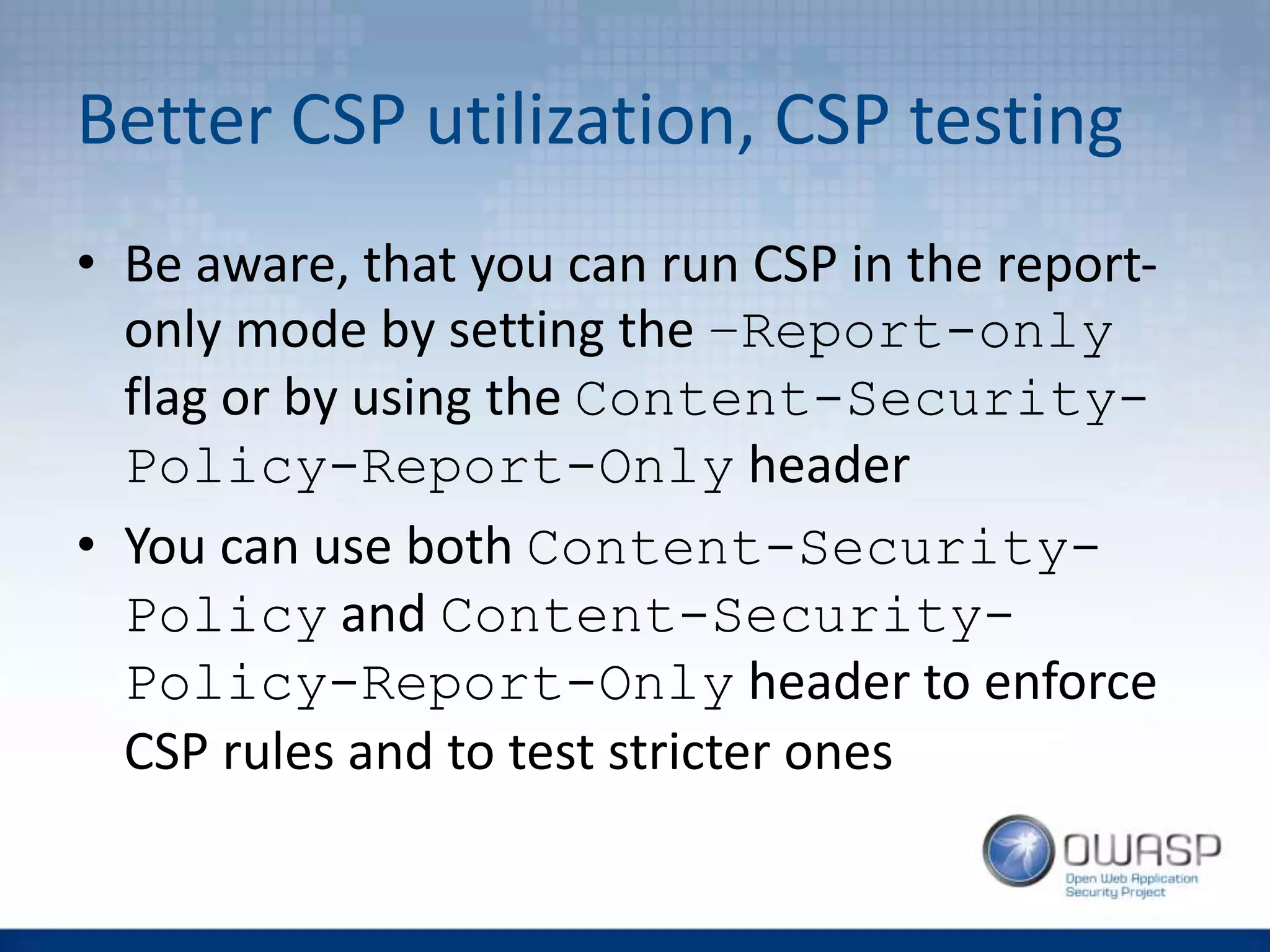 Better CSP utilization, CSP testing
• Be aware, that you can run CSP in the report-
only mode by setting the –Report-only
flag or by using the Content-Security-
Policy-Report-Only header
• You can use both Content-Security-
Policy and Content-Security-
Policy-Report-Only header to enforce
CSP rules and to test stricter ones
 