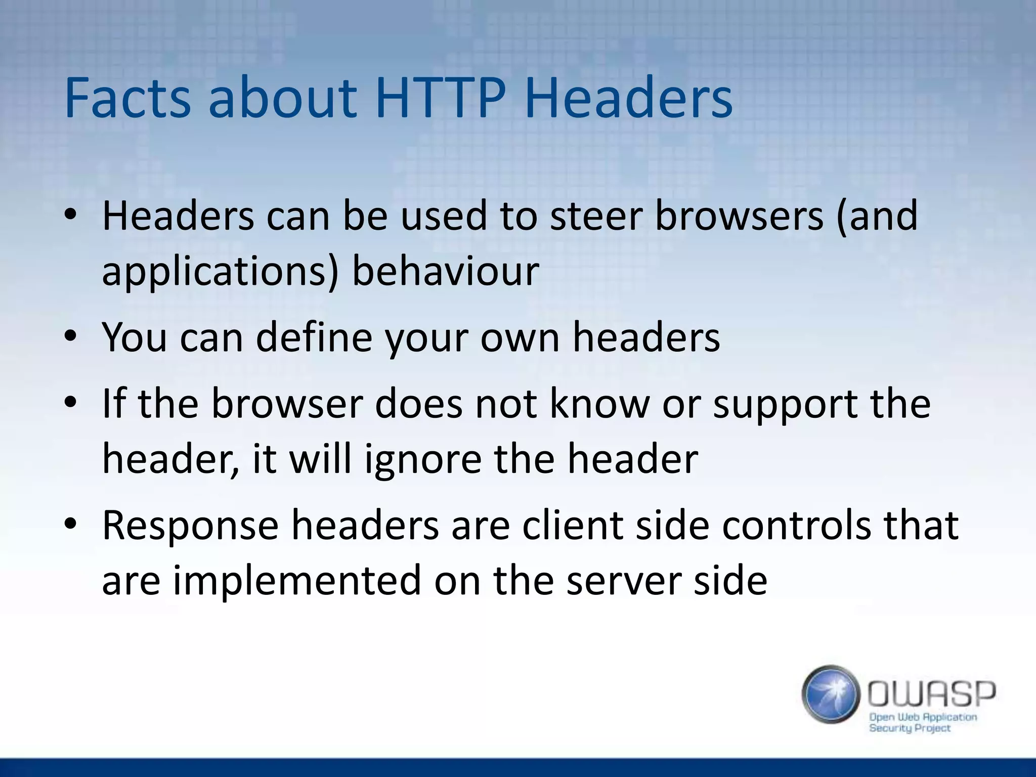 Facts about HTTP Headers
• Headers can be used to steer browsers (and
applications) behaviour
• You can define your own headers
• If the browser does not know or support the
header, it will ignore the header
• Response headers are client side controls that
are implemented on the server side
 