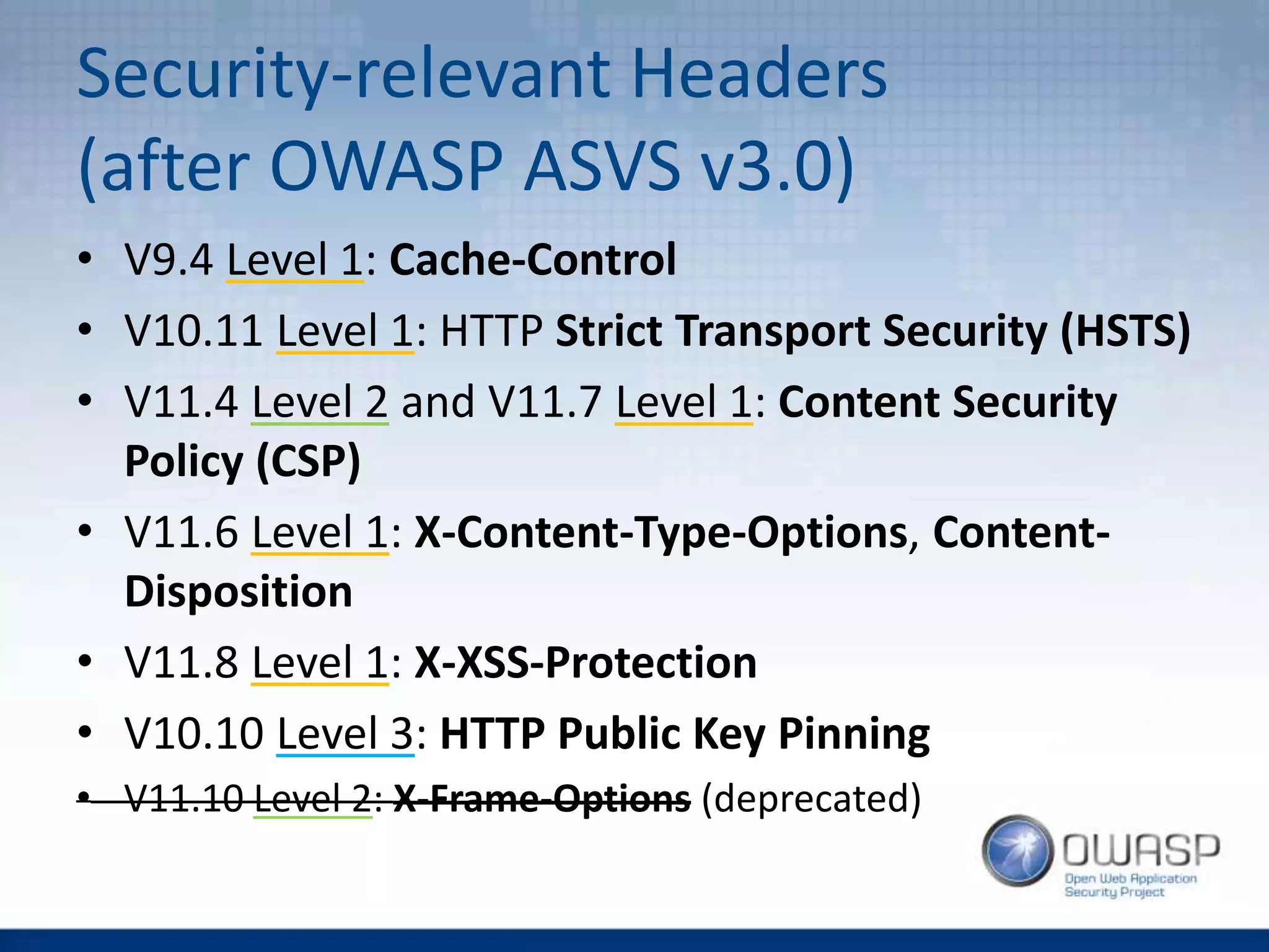 Security-relevant Headers
(after OWASP ASVS v3.0)
• V9.4 Level 1: Cache-Control
• V10.11 Level 1: HTTP Strict Transport Security (HSTS)
• V11.4 Level 2 and V11.7 Level 1: Content Security
Policy (CSP)
• V11.6 Level 1: X-Content-Type-Options, Content-
Disposition
• V11.8 Level 1: X-XSS-Protection
• V10.10 Level 3: HTTP Public Key Pinning
• V11.10 Level 2: X-Frame-Options (deprecated)
 
