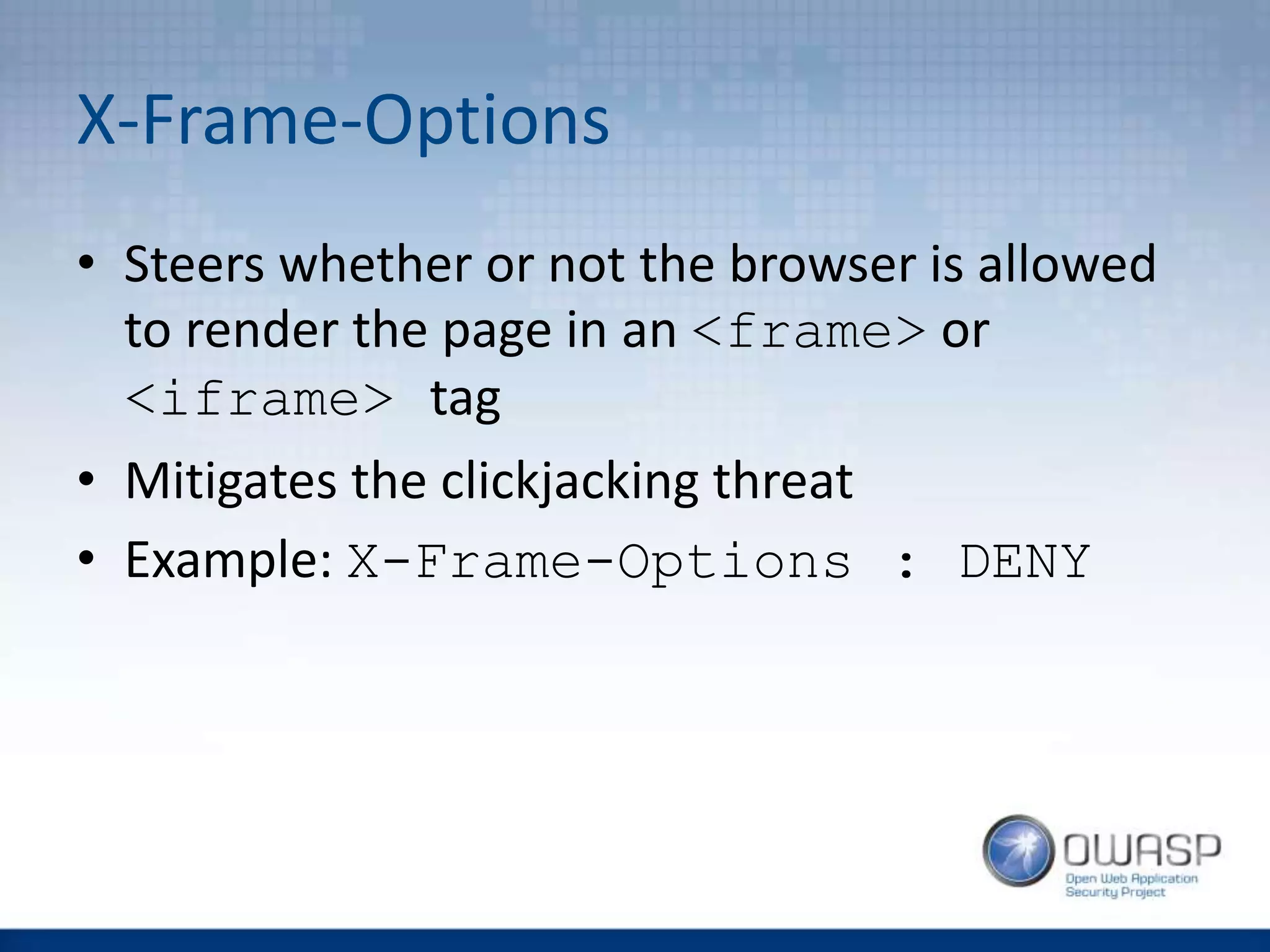X-Frame-Options
• Steers whether or not the browser is allowed
to render the page in an <frame> or
<iframe> tag
• Mitigates the clickjacking threat
• Example: X-Frame-Options : DENY
 