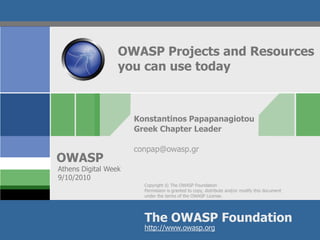 OWASP Projects and Resources
                  you can use today



                      Konstantinos Papapanagiotou
                      Greek Chapter Leader

                      conpap@owasp.gr
OWASP
Athens Digital Week
9/10/2010
                        Copyright © The OWASP Foundation
                        Permission is granted to copy, distribute and/or modify this document
                        under the terms of the OWASP License.




                        The OWASP Foundation
                        http://www.owasp.org
 