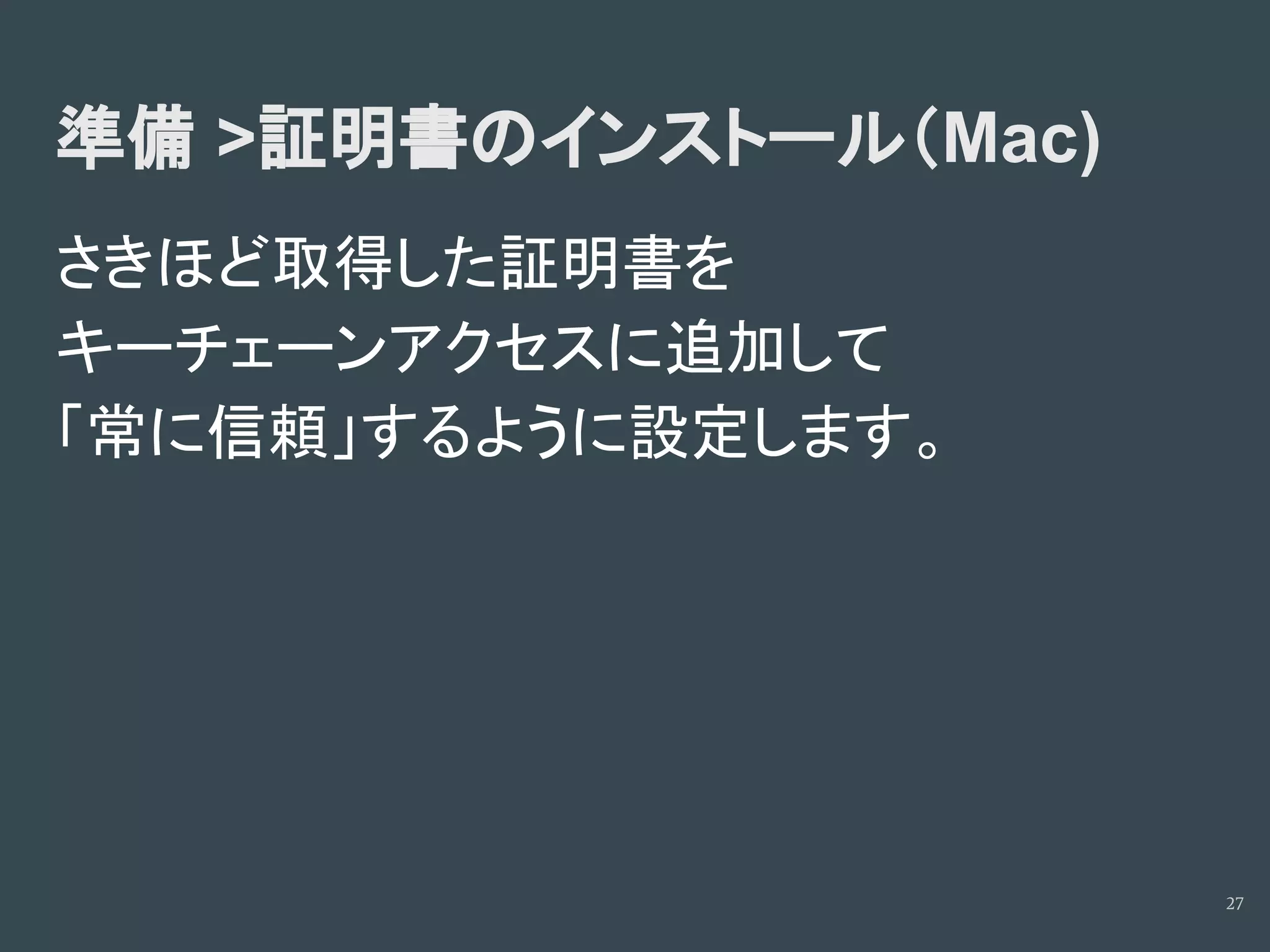 準備 >証明書のインストール（Mac)
さきほど取得した証明書を
キーチェーンアクセスに追加して
「常に信頼」するように設定します。
27
 