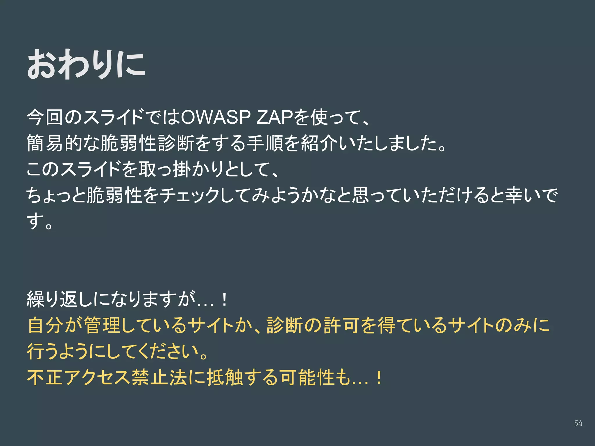 おわりに
今回のスライドではOWASP ZAPを使って、
簡易的な脆弱性診断をする手順を紹介いたしました。
このスライドを取っ掛かりとして、
ちょっと脆弱性をチェックしてみようかなと思っていただけると幸いで
す。
繰り返しになりますが…！
自分が管理しているサイトか、診断の許可を得ているサイトのみに
行うようにしてください。
不正アクセス禁止法に抵触する可能性も…！
54
 