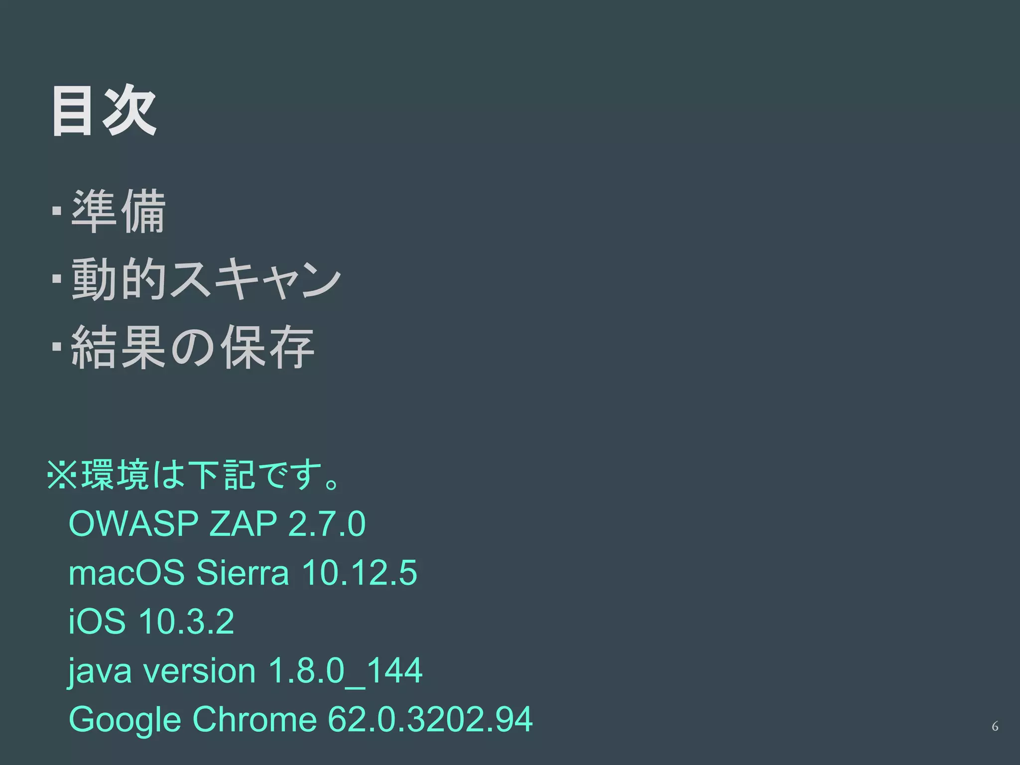 目次
・準備
・動的スキャン
・結果の保存
※環境は下記です。
　OWASP ZAP 2.7.0
　macOS Sierra 10.12.5
　iOS 10.3.2
　java version 1.8.0_144
　Google Chrome 62.0.3202.94 6
 