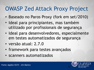 OWASP Zed Attack Proxy Project
• Baseado no Paros Proxy (fork em set/2010)
• Ideal para principiantes, mas também
utilizado por profissionais de segurança
• Ideal para desenvolvedores, especialmente
em testes automatizados de segurança
• versão atual: 2.7.0
• framework para testes avançados
• scanners automatizados
13
Fonte: AppSec EU15 - Jim Manico
 