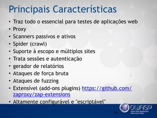 Principais Características
• Traz todo o essencial para testes de aplicações web
• Proxy
• Scanners passivos e ativos
• Spider (crawl)
• Suporte à escopo e múltiplos sites
• Trata sessões e autenticação
• gerador de relatórios
• Ataques de força bruta
• Ataques de fuzzing
• Extensível (add-ons plugins) https://github.com/
zaproxy/zap-extensions
• Altamente configurável e "escriptável"
16
 