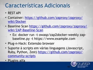 Características Adicionais
• REST API
• Container: https://github.com/zaproxy/zaproxy/
wiki/Docker
• Baseline Scan https://github.com/zaproxy/zaproxy/
wiki/ZAP-Baseline-Scan
• Ex: docker run -t owasp/zap2docker-weekly zap-
baseline.py -t https://www.example.com
• Plug-n-Hack: Extensão browser
• Suporte à scripts em várias linguagens (Javascript,
Ruby, Python, Zest) https://github.com/zaproxy/
community-scripts
• Plugins alfa
18
 