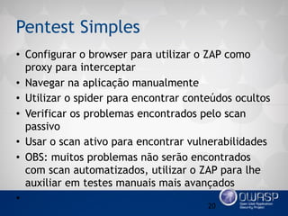 Pentest Simples
• Configurar o browser para utilizar o ZAP como
proxy para interceptar
• Navegar na aplicação manualmente
• Utilizar o spider para encontrar conteúdos ocultos
• Verificar os problemas encontrados pelo scan
passivo
• Usar o scan ativo para encontrar vulnerabilidades
• OBS: muitos problemas não serão encontrados
com scan automatizados, utilizar o ZAP para lhe
auxiliar em testes manuais mais avançados
•
20
 