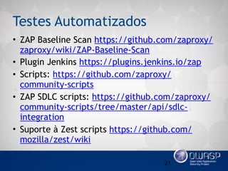 Testes Automatizados
• ZAP Baseline Scan https://github.com/zaproxy/
zaproxy/wiki/ZAP-Baseline-Scan
• Plugin Jenkins https://plugins.jenkins.io/zap
• Scripts: https://github.com/zaproxy/
community-scripts
• ZAP SDLC scripts: https://github.com/zaproxy/
community-scripts/tree/master/api/sdlc-
integration
• Suporte à Zest scripts https://github.com/
mozilla/zest/wiki
21
 