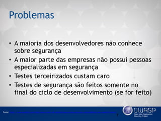 Problemas
• A maioria dos desenvolvedores não conhece
sobre segurança
• A maior parte das empresas não possui pessoas
especializadas em segurança
• Testes terceirizados custam caro
• Testes de segurança são feitos somente no
final do ciclo de desenvolvimento (se for feito)
7
Fonte: https://www.acunetix.com/blog/news/nearly-all-websites-have-serious-security-vulnerabilities-new-research-shows/
 