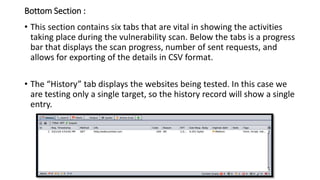Bottom Section :
• This section contains six tabs that are vital in showing the activities
taking place during the vulnerability scan. Below the tabs is a progress
bar that displays the scan progress, number of sent requests, and
allows for exporting of the details in CSV format.
• The “History” tab displays the websites being tested. In this case we
are testing only a single target, so the history record will show a single
entry.
 