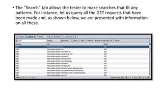 • The “Search” tab allows the tester to make searches that fit any
patterns. For instance, let us query all the GET requests that have
been made and, as shown below, we are presented with information
on all these.
 