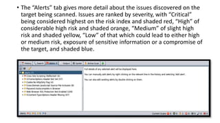 • The “Alerts” tab gives more detail about the issues discovered on the
target being scanned. Issues are ranked by severity, with “Critical”
being considered highest on the risk index and shaded red, “High” of
considerable high risk and shaded orange, “Medium” of slight high
risk and shaded yellow, “Low” of that which could lead to either high
or medium risk, exposure of sensitive information or a compromise of
the target, and shaded blue.
 
