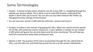 Some Terminologies
• Session: A session simply means whatever you do in your ZAP, i.e. navigating through the
website you want to attack. This is done so as to make ZAP browser understand the
depth in which URLs are to be hit. You can also use any other browser like Firefox, by
changing the proxy settings of that browser.
• You can save your session in ZAP with the extension .session and reuse it.
• Context: A context is the manner of grouping the URLs. When you need to hit the specific
set of URLs with particular user(s), host(s) etc. in your website, a context can be created
in ZAP which will ignore the rest and attack only the ones mentioned. This will help you
avoid the unnecessary heavy data coming your way.
• Attacks in ZAP: The purpose of this tool is to penetrate through the site, attack (hit) its
URLs, scan the URLs hit, and check how prone the site is to the various risks/attacks.
 