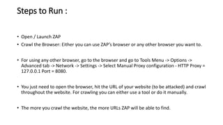 Steps to Run :
• Open / Launch ZAP
• Crawl the Browser: Either you can use ZAP’s browser or any other browser you want to.
• For using any other browser, go to the browser and go to Tools Menu -> Options ->
Advanced tab -> Network -> Settings -> Select Manual Proxy configuration - HTTP Proxy =
127.0.0.1 Port = 8080.
• You just need to open the browser, hit the URL of your website (to be attacked) and crawl
throughout the website. For crawling you can either use a tool or do it manually.
• The more you crawl the website, the more URLs ZAP will be able to find.
 