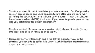• Create a session: It is not mandatory to save a session. But if required, a
session can be saved and used again in future after you are done with
scanning the application. This is done before you start working on ZAP.
As soon as you launch ZAP, it asks you if you want to persist your session
and you can select the option accordingly.
• Create a context: To create a new context right click on the site (to be
attacked) and click on “Include in context”.
• Then click on “New Context” and a modal will open for you. In the
context, you can add specifics like Users, Authentication, Hostname etc.
as per your requirements.
 