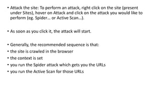 • Attack the site: To perform an attack, right click on the site (present
under Sites), hover on Attack and click on the attack you would like to
perform (eg. Spider… or Active Scan…).
• As soon as you click it, the attack will start.
• Generally, the recommended sequence is that:
• the site is crawled in the browser
• the context is set
• you run the Spider attack which gets you the URLs
• you run the Active Scan for those URLs
 