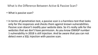 What Is the Difference Between Active & Passive Scan?
• What is passive scan?
• In terms of penetration test, a passive scan is a harmless test that looks
only for the responses and checks them against known vulnerabilities.
Passive scan doesn’t modify your website data. So it’s really safe for the
websites that we don’t have permission. As you know OWASP number
1 vulnerability in 2018 is still Injection. And be aware that you can not
detect even a SQL Injection with passive scan.
 