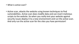 • What is active scan?
• Active scan, attacks the website using known techniques to find
vulnerabilities. Active scan does modify data and can insert malicious
scripts to the website. So when you really test your website against
security issues deploy it to a new environment and run the active scan.
And only run the active scan for the sites you have permission!
 