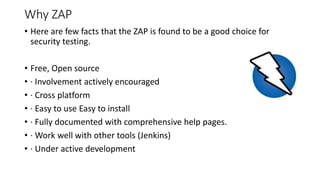 Why ZAP
• Here are few facts that the ZAP is found to be a good choice for
security testing.
• Free, Open source
• · Involvement actively encouraged
• · Cross platform
• · Easy to use Easy to install
• · Fully documented with comprehensive help pages.
• · Work well with other tools (Jenkins)
• · Under active development
 