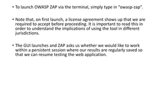 • To launch OWASP ZAP via the terminal, simply type in “owasp-zap”.
• Note that, on first launch, a license agreement shows up that we are
required to accept before proceeding. It is important to read this in
order to understand the implications of using the tool in different
jurisdictions.
• The GUI launches and ZAP asks us whether we would like to work
within a persistent session where our results are regularly saved so
that we can resume testing the web application.
 