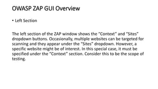 OWASP ZAP GUI Overview
• Left Section
The left section of the ZAP window shows the “Context” and “Sites”
dropdown buttons. Occasionally, multiple websites can be targeted for
scanning and they appear under the “Sites” dropdown. However, a
specific website might be of interest. In this special case, it must be
specified under the “Context” section. Consider this to be the scope of
testing.
 