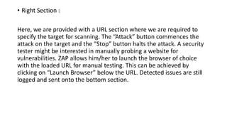 • Right Section :
Here, we are provided with a URL section where we are required to
specify the target for scanning. The “Attack” button commences the
attack on the target and the “Stop” button halts the attack. A security
tester might be interested in manually probing a website for
vulnerabilities. ZAP allows him/her to launch the browser of choice
with the loaded URL for manual testing. This can be achieved by
clicking on “Launch Browser” below the URL. Detected issues are still
logged and sent onto the bottom section.
 