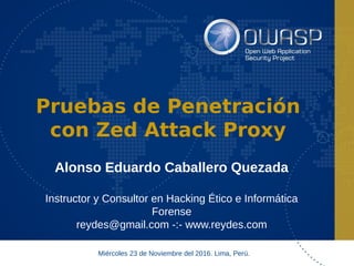 Pruebas de Penetración
con Zed Attack Proxy
Alonso Eduardo Caballero Quezada
Instructor y Consultor en Hacking Ético e Informática
Forense
reydes@gmail.com -:- www.reydes.com
Miércoles 23 de Noviembre del 2016. Lima, Perú.
 
