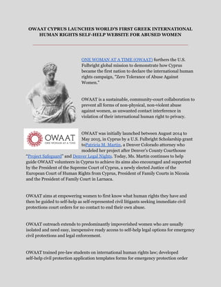 OWAAT CYPRUS LAUNCHES WORLD’S FIRST GREEK INTERNATIONAL 
HUMAN RIGHTS SELF­HELP WEBSITE FOR ABUSED WOMEN  
___________________________________________________ 
 
ONE WOMAN AT A TIME (OWAAT)​ furthers the U.S. 
Fulbright global mission to demonstrate how Cyprus 
became the first nation to declare the international human 
rights campaign, "Zero Tolerance of Abuse Against 
Women."  
 
OWAAT is a sustainable, community­court collaboration to 
prevent all forms of non­physical, non­violent abuse 
against women, as unwanted contact interference in 
violation of their international human right to privacy.  
 
OWAAT was initially launched between August 2014 to 
May 2015, in Cyprus by a U.S. Fulbright Scholarship grant 
to​Patricia M. Martin​, a Denver Colorado attorney who 
modeled her project after Denver’s County Courthouse 
“​Project Safeguard​” and ​Denver Legal Nights​. Today, Ms. Martin continues to help 
guide OWAAT volunteers in Cyprus to achieve its aims also encouraged and supported 
by the President of the Supreme Court of Cyprus, a newly elected Justice of the 
European Court of Human Rights from Cyprus, President of Family Courts in Nicosia 
and the President of Family Court in Larnaca.  
 
OWAAT aims at empowering women to first know what human rights they have and 
then be guided to self­help as self­represented civil litigants seeking immediate civil 
protections court orders for no contact to end their own abuse.  
 
OWAAT outreach extends to predominantly impoverished women who are usually 
isolated and need easy, inexpensive ready access to self­help legal options for emergency 
civil protections and legal enforcement.  
 
OWAAT trained pre­law students on international human rights law; developed 
self­help civil protection application templates forms for emergency protection order 
 