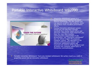 Portable Interactive Whiteboard WB2700Portable Interactive Whiteboard WB2700
•• Interactive Whiteboard system is aInteractive Whiteboard system is a
positioning system based on the latestpositioning system based on the latest
infrared technology .Use this system youinfrared technology .Use this system you
can operate projector and computer easiercan operate projector and computer easier
and achieve more excellent presentationand achieve more excellent presentation
effects.effects.
•• Having Interactive whiteboard systemHaving Interactive whiteboard system
means you not only have strongermeans you not only have stronger
functions than mouse, touch screen andfunctions than mouse, touch screen and
electronic whiteboard, more important youelectronic whiteboard, more important you
have the more Manhave the more Man--machinemachine
communication opportunities in thecommunication opportunities in the
presentation: Usepresentation: Use ““interactive whiteboardinteractive whiteboard””
you can almost neglect the projector ,you can almost neglect the projector ,
computer system., the operation fit thecomputer system., the operation fit the
natural communication custom. Usenatural communication custom. Use
interactive whiteboard system willinteractive whiteboard system will
overcome the defects of theovercome the defects of the SpeakersSpeakers’’ justjust
sit before the computer which lacks ofsit before the computer which lacks of
interactive communications.interactive communications.
•• Portable Interactive Whiteboard. Turns any standard whiteboard, flat surface (such as a wall) orPortable Interactive Whiteboard. Turns any standard whiteboard, flat surface (such as a wall) or
projection screen into an interactive whiteboard.projection screen into an interactive whiteboard.
Oway Group Limited
www.owaygroup.com
www.oway-group.com
 