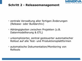 Schritt 2 - Releasemanagement
zentrale Verwaltung aller fertigen Änderungen
(Release- oder Buildarchiv)
Abhängigkeiten zwischen Projekten (z.B.
Datenmodellierung & ETL)
unkomplizierter, zentral gesteuerter automatischer
Rollout auf alle Test- und Produktionsplattformen
automatische Dokumentation/Monitoring von
Rollouts
8
 