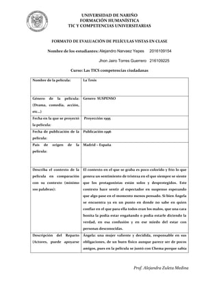 UNIVERSIDAD DE NARIÑO
FORMACIÓN HUMANÍSTICA
TIC Y COMPETENCIAS UNIVERSITARIAS
Prof. Alejandra Zuleta Medina
FORMATO DE EVALUACIÓN DE PELÍCULAS VISTAS EN CLASE
Nombre de los estudiantes: Alejandro Narvaez Yepes 2016109154
Jhon Jairo Torres Guerrero 216109225
Curso: Las TICS competencias ciudadanas
Nombre de la película: La Tesis
Género de la película:
(Drama, comedia, acción,
etc…)
Genero SUSPENSO
Fecha en la que se proyectó
la película:
Proyección 1995
Fecha de publicación de la
película:
Publicación 1996
País de origen de la
película:
Madrid – España
Describa el contexto de la
película en comparación
con su contexto (mínimo
100 palabras):
El contexto en el que se graba es poco colorido y frío lo que
genera un sentimiento de tristeza en el que siempre se siente
que los protagonistas están solos y desprotegidos. Este
contexto hace sentir al espectador en suspenso esperando
que algo pase en el momento menos pensado. Si bien Ángela
se encuentra ya en un punto en donde no sabe en quien
confiar en el que para ella todos eran los malos, que una cara
bonita la podía estar engañando o podía estarle diciendo la
verdad, en esa confusión y en ese miedo del estar con
personas desconocidas.
Descripción del Reparto
(Actores, puede apoyarse
Ángela: una mujer valiente y decidida, responsable en sus
obligaciones, de un buen físico aunque parece ser de pocos
amigos, pues en la película se juntó con Chema porque sabía
 