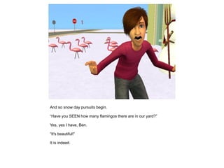 And so snow day pursuits begin.

“Have you SEEN how many flamingos there are in our yard?”

Yes, yes I have, Ben.

“It's beautiful!”

It is indeed.
 