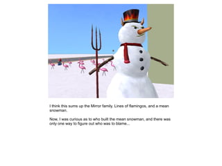 I think this sums up the Mirror family. Lines of flamingos, and a mean
snowman.

Now, I was curious as to who built the mean snowman, and there was
only one way to figure out who was to blame...
 