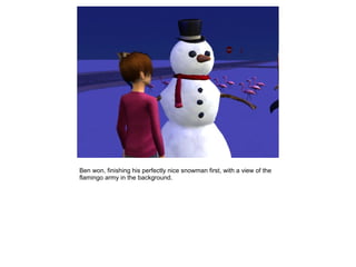 Ben won, finishing his perfectly nice snowman first, with a view of the
flamingo army in the background.
 