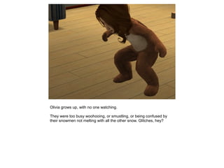 Olivia grows up, with no one watching.

They were too busy woohooing, or smustling, or being confused by
their snowmen not melting with all the other snow. Glitches, hey?
 