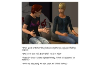 “She's good, isn't she?” Charlie beamed at her co-producer. Matthew
sighed.

“She needs a co-host. Every show has a co-host!”

“Not every show,” Charlie replied truthfully, “I think she does fine on
her own.”

“We're not discussing this now. Look, the show's starting.”
 
