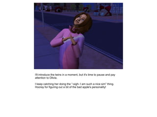 I'll introduce the twins in a moment, but it's time to pause and pay
attention to Olivia.

I keep catching her doing the “-sigh- I am such a nice sim” thing.
Hooray for figuring out a bit of the bad apple's personality!
 