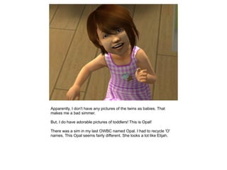 Apparently, I don't have any pictures of the twins as babies. That
makes me a bad simmer.

But, I do have adorable pictures of toddlers! This is Opal!

There was a sim in my last OWBC named Opal. I had to recycle 'O'
names. This Opal seems fairly different. She looks a lot like Elijah.
 
