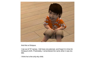 And this is Octopus.

I ran out of 'O' names. I did have one planned, and forgot it in time for
Octopus's birth. Predictably, I remembered the name when it was too
late.

I think he is the only shy child.
 