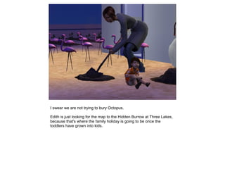 I swear we are not trying to bury Octopus.

Edith is just looking for the map to the Hidden Burrow at Three Lakes,
because that's where the family holiday is going to be once the
toddlers have grown into kids.
 