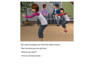 Ben rolled knowledge and I think Bea rolled romance.

“Bea, the twins have the right idea.”

“What do you mean?”

“I think we should smustle...”
 