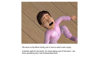 We return to the Mirror family, just in time to catch a twin crying.

A familiar sight for the family. It's chaos taking care of the twins, I sat
there wondering why I had cheesecaked them.
 