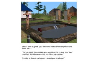 “Haha,” Ben laughed, “you fell in and we haven't even played one
round yet!”

“You talk tough for someone who is going to fall in head first!” Bea
chuckled, “I challenge you to a log rolling competition.”

“In order to defend my honour, I accept your challenge!”
 