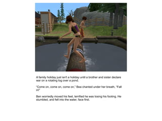 A family holiday just isn't a holiday until a brother and sister declare
war on a rotating log over a pond.

“Come on, come on, come on,” Bea chanted under her breath, “Fall
in!”

Ben worriedly moved his feet, terrified he was losing his footing. He
stumbled, and fell into the water, face first.
 